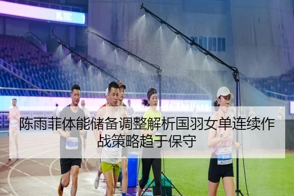 陈雨菲体能储备调整解析国羽女单连续作战策略趋于保守