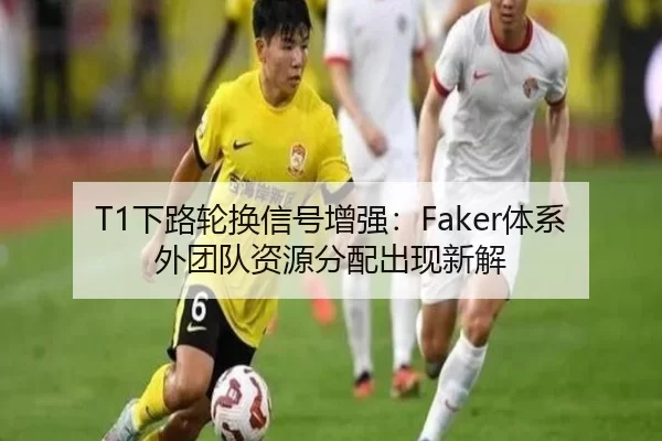 T1下路轮换信号增强：Faker体系外团队资源分配出现新解